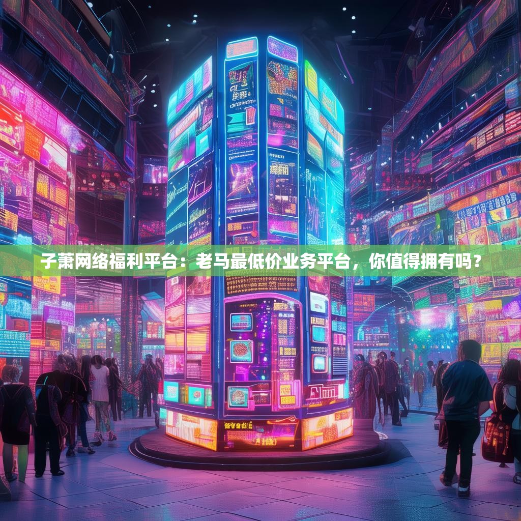 子萧网络福利平台:老马最低价业务平台,你值得拥有吗?